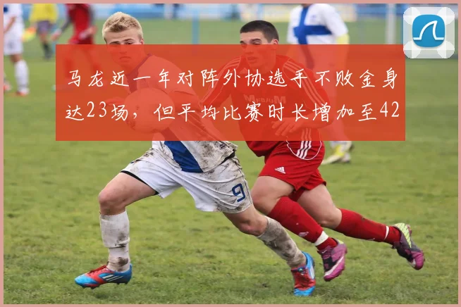 马龙近一年对阵外协选手不败金身达23场，但平均比赛时长增加至42分钟