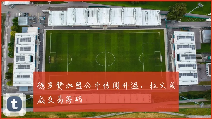 德罗赞加盟公牛传闻升温,拉文或成交易筹码