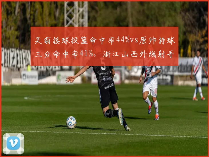 吴前接球投篮命中率44%vs原帅持球三分命中率41%，浙江山西外线射手角色分化