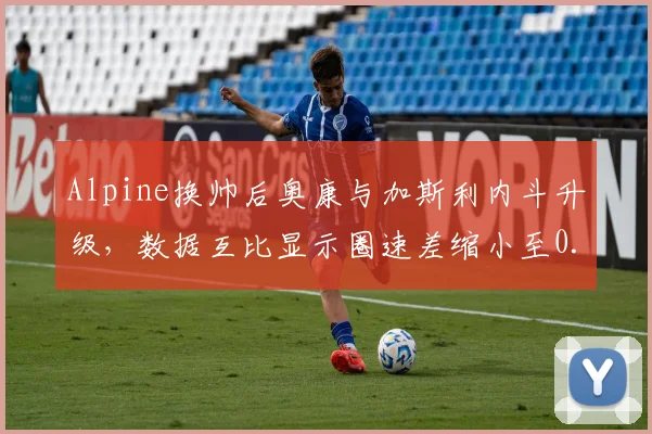 Alpine换帅后奥康与加斯利内斗升级,数据互比显示圈速差缩小至0.1秒