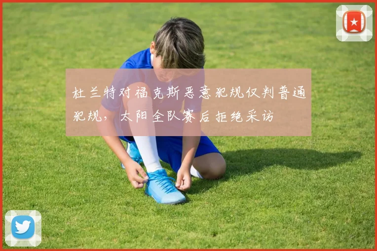 杜兰特对福克斯恶意犯规仅判普通犯规,太阳全队赛后拒绝采访