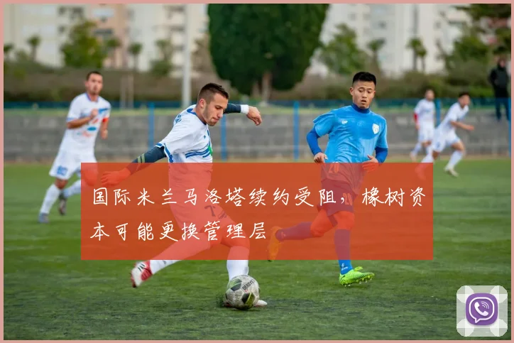 国际米兰马洛塔续约受阻,橡树资本可能更换管理层