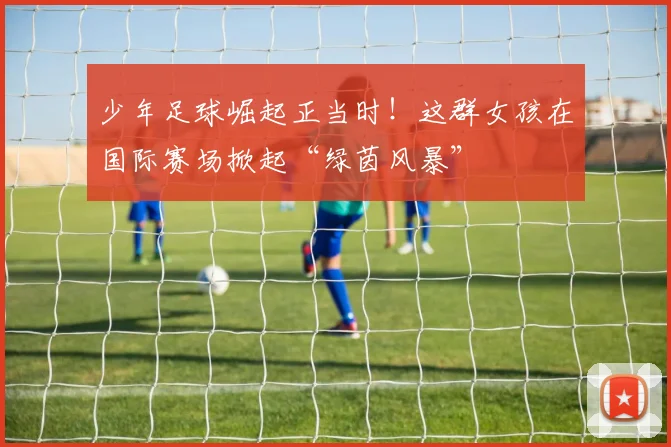 少年足球崛起正当时！这群女孩在国际赛场掀起“绿茵风暴”