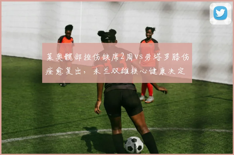 莱奥髋部挫伤缺席2周vs劳塔罗膝伤痊愈复出，米兰双雄核心健康决定意甲格局